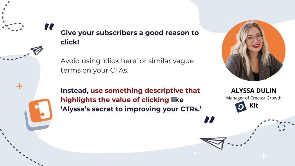 Alyssa Dulin from Kit says, "Give your subscribers a good reason to click! Avoid using 'click here' or similar vague terms on your CTAs. Instead, use something descriptive that highlights the value of clicking like 'Alyssa's secret to improving the CTR".